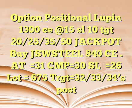 Option Positional Lupin 1300 ce @15 sl 10 tgt 20/25/35/50 JACKPOT 
Buy JSWSTEEL 840 CE .      
AT  =31
CMP=30
SL  =26
Lot = 675
Trgt=32/33/34’s post